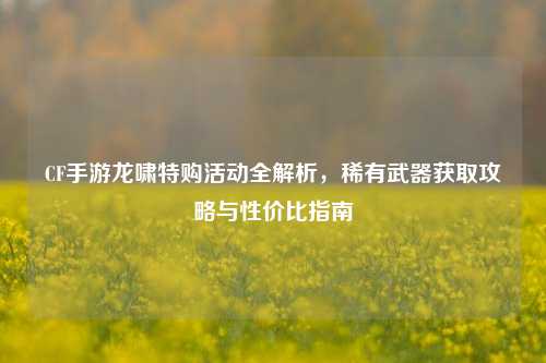 CF手游龙啸特购活动全解析，稀有武器获取攻略与性价比指南