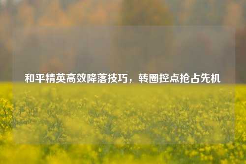 和平精英高效降落技巧，转圈控点抢占先机