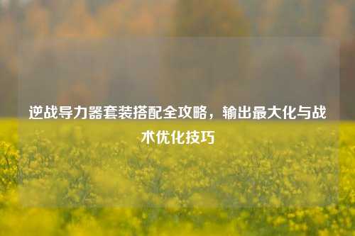 逆战导力器套装搭配全攻略，输出最大化与战术优化技巧