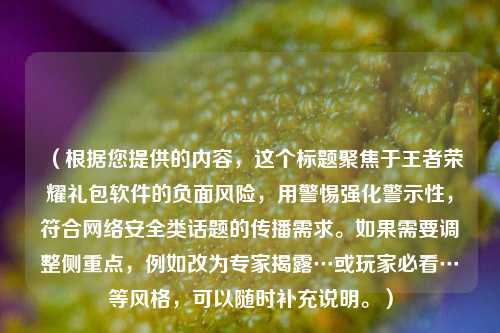 (根据您提供的内容,这个标题聚焦于王者荣耀礼包软件的负面风险,用警惕强化警示性,符合网络安全类话题的传播需求。如果需要调整侧重点,例如改为专家揭露…或玩家必看…等风格,可以随时补充说明。)