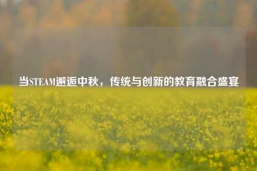 当STEAM邂逅中秋，传统与创新的教育融合盛宴