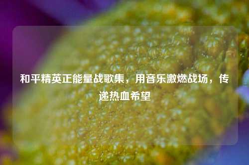 和平精英正能量战歌集，用音乐激燃战场，传递热血希望