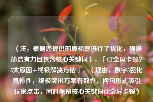 （注，根据您提供的原标题进行了优化，确保简洁有力且包含核心关键词），「CF全屏卡顿？5大原因+终极解决方法」，（理由，数字5强化具体性，终极突出方案有效性，问句形式吸引玩家点击，同时保留核心关键词CF全屏卡顿）